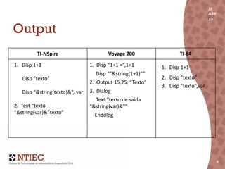 22
ABR
15
6
22
ABR
15
6
Output
TI-NSpire Voyage 200 TI-84
1. Disp 1+1
Disp “texto”
Disp “&string(texto)&”, var
2. Text “texto
“&string(var)&”texto”
1. Disp “1+1 =”,1+1
Disp “”&string(1+1)””
2. Output 15,25, “Texto”
3. Dialog
Text “texto de saida
“&string(var)&””
Enddlog
1. Disp 1+1
2. Disp “texto”
3. Disp “texto”,var
 