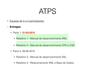 ATPS
• Equipes de 2 a 4 participantes.
• Entregas:
• Parte 1: 31-03-2015
• Relatório 1 - Manual de desenvolvimento XML.  
• Relatório 2 - Manual de desenvolvimento DTD e CSS.
• Parte 2: 09-06-2015
• Relatório 3 - Manual de desenvolvimento XSL.
• Relatório 4 - Relacionamento XML e Base de Dados.
 