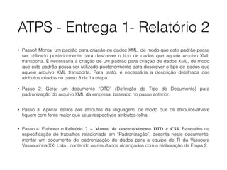 ATPS - Entrega 1- Relatório 2
• Passo1:Montar um padrão para criação de dados XML, de modo que este padrão possa
ser utilizado posteriormente para descrever o tipo de dados que aquele arquivo XML
transporta. É necessária a criação de um padrão para criação de dados XML, de modo
que este padrão possa ser utilizado posteriormente para descrever o tipo de dados que
aquele arquivo XML transporta. Para tanto, é necessária a descrição detalhada dos
atributos criados no passo 3 da 1a etapa.
• Passo 2: Gerar um documento “DTD” (Deﬁnição do Tipo de Documento) para
padronização do arquivo XML da empresa, baseado no passo anterior.  
• Passo 3: Aplicar estilos aos atributos da linguagem, de modo que os atributos-árvore
ﬁquem com fonte maior que seus respectivos atributos-folha.
• Passo 4: Elaborar o Relatório 2 – Manual de desenvolvimento DTD e CSS. Baseados na
especiﬁcação de trabalhos relacionada em “Padronização”, descrita neste documento,
montar um documento de padronização de dados para a equipe de TI da Vassoura
Vassourinha XXI Ltda., contendo os resultados alcançados com a elaboração da Etapa 2.
 