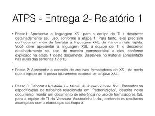 ATPS - Entrega 2- Relatório 1
• Passo1: Apresentar a linguagem XSL para a equipe de TI e descrever
detalhadamente seu uso, conforme a etapa 1. Para tanto, eles precisam
conhecer um meio de formatar a linguagem XML de maneira mais rápida.
Você deve apresentar a linguagem XSL a equipe de TI e descrever
detalhadamente seu uso, de maneira compreensível a eles, conforme
explicado na etapa 1 deste documento. Basear-se no material apresentado
nas aulas das semanas 12 e 13.
•
• Passo 2: Apresentar o conceito de arquivos formatadores de XSL, de modo
que a equipe de TI possa futuramente elaborar um arquivo XSL. 
• Passo 3: Elaborar o Relatório 3 – Manual de desenvolvimento XSL. Baseados na
especiﬁcação de trabalhos relacionada em “Padronização”, descrita neste
documento, montar um documento de referência no uso de formatadores XSL
para a equipe de TI da Vassoura Vassourinha Ltda., contendo os resultados
alcançados com a elaboração da Etapa 3.
 