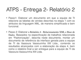 ATPS - Entrega 2- Relatório 2
• Passo1: Elaborar um documento em que a equipe de TI
relacione as tabelas de vendas descritas na etapa 1 com os
atributos da linguagem XML, de maneira simpliﬁcada e bem
funcional.
• Passo 2: Elaborar o Relatório 4 - Relacionamento XML e Base de
Dados. Baseados na especiﬁcação de trabalhos relacionada
em “Padronização”, descrita neste documento, montar um
documento de referência da interface gerada para a equipe
de TI da Vassoura Vassourinha XXI Ltda., contendo os
resultados alcançados com a elaboração da etapa 4, bem
como o relatório ﬁnal a ser entregue para a equipe de TI da
Vassoura Vassourinha XXI Ltda.
 
