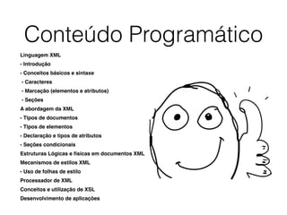 Conteúdo Programático
Linguagem XML
- Introdução
- Conceitos básicos e sintaxe
- Caracteres
- Marcação (elementos e atributos)
- Seções
A abordagem da XML
- Tipos de documentos
- Tipos de elementos
- Declaração e tipos de atributos
- Seções condicionais
Estruturas Lógicas e físicas em documentos XML
Mecanismos de estilos XML
- Uso de folhas de estilo
Processador de XML
Conceitos e utilização de XSL
Desenvolvimento de aplicações
 