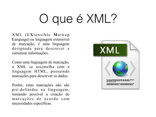O que é XML?
X M L ( E X t e n s i b l e M a r k u p
Language) ou linguagem extensível
de marcação, é uma linguagem
designada para descrever e
estruturar informações.
Como uma linguagem de marcação,
o XML se assemelha com a
linguagem HTML, possuindo
marcações para descrever os dados.
Porém, estas marcações não são
pré-definidas na linguagem,
tornando possível a criação de
marcações de acordo com
necessidades específicas.
 