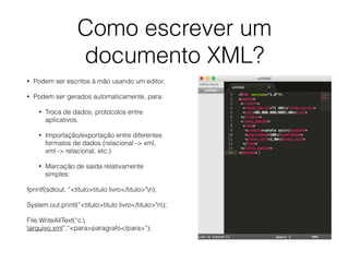 Como escrever um
documento XML?
• Podem ser escritos à mão usando um editor.
• Podem ser gerados automaticamente, para:
• Troca de dados, protocolos entre
aplicativos.
• Importação/exportação entre diferentes
formatos de dados (relacional -> xml,
xml -> relacional, etc.)
• Marcação de saída relativamente
simples:
fprintf(sdtout, “<titulo>titulo livro</titulo>"n);
System.out.printl(“<titulo>titulo livro</titulo>"n);
File.WriteAllText(“c:
arquivo.xml”,“<para>paragrafo</para>”);
 