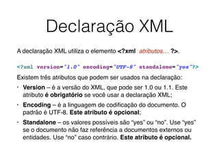 Declaração XML
A declaração XML utiliza o elemento <?xml atributos… ?>.
<?xml version="1.0" encoding="UTF-8" standalone="yes"?> ︎
Existem três atributos que podem ser usados na declaração:
• Version – é a versão do XML, que pode ser 1.0 ou 1.1. Este
atributo é obrigatório se você usar a declaração XML;
• Encoding – é a linguagem de codiﬁcação do documento. O
padrão é UTF-8. Este atributo é opcional;
• Standalone – os valores possíveis são “yes” ou “no”. Use “yes”
se o documento não faz referência a documentos externos ou
entidades. Use “no” caso contrário. Este atributo é opcional.
 