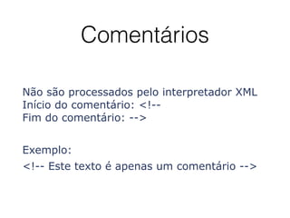 Comentários
Não são processados pelo interpretador XML
Início do comentário: <!-- 
Fim do comentário: -->
Exemplo:
<!-- Este texto é apenas um comentário -->
 