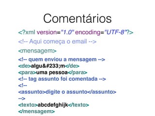 <?xml version="1.0" encoding="UTF-8"?>
<!-- Aqui começa o email -->
<mensagem>
<!-- quem enviou a mensagem -->
<de>alguém</de>
<para>uma pessoa</para>
<!-- tag assunto foi comentada -->
<!--
<assunto>digite o assunto</assunto>
-->
<texto>abcdefghijk</texto>
</mensagem>
Comentários
 