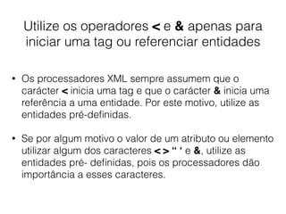 Utilize os operadores < e & apenas para
iniciar uma tag ou referenciar entidades
• Os processadores XML sempre assumem que o
carácter < inicia uma tag e que o carácter & inicia uma
referência a uma entidade. Por este motivo, utilize as
entidades pré-deﬁnidas.
• Se por algum motivo o valor de um atributo ou elemento
utilizar algum dos caracteres < > “ ‘ e &, utilize as
entidades pré- deﬁnidas, pois os processadores dão
importância a esses caracteres.
 