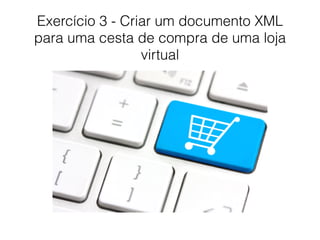 Exercício 3 - Criar um documento XML
para uma cesta de compra de uma loja
virtual
 