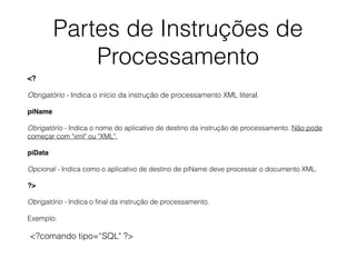 Partes de Instruções de
Processamento
<?
Obrigatório - Indica o início da instrução de processamento XML literal.
piName
Obrigatório - Indica o nome do aplicativo de destino da instrução de processamento. Não pode
começar com "xml" ou "XML".
piData
Opcional - Indica como o aplicativo de destino de piName deve processar o documento XML.
?>
Obrigatório - Indica o ﬁnal da instrução de processamento.
Exemplo:
<?comando tipo=“SQL" ?>
 