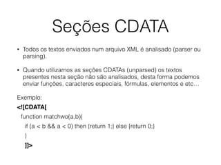 Seções CDATA
• Todos os textos enviados num arquivo XML é analisado (parser ou
parsing).
• Quando utilizamos as seções CDATAs (unparsed) os textos
presentes nesta seção não são analisados, desta forma podemos
enviar funções, caracteres especiais, fórmulas, elementos e etc…
Exemplo:
<![CDATA[
function matchwo(a,b){
if (a < b && a < 0) then {return 1;} else {return 0;}
}
]]>
 