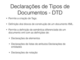 Declarações de Tipos de
Documentos - DTD
• Permite a criação de Tags.
• Deﬁnição dos blocos de construção de um documento XML.
• Permite a deﬁnição de semântica diferenciada de um
documento xml com as deﬁnições de:
• Declarações de elementos
• Declarações de listas de atributos Declarações de
entidades
• Declarações de notação
 