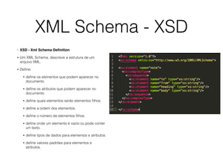 XML Schema - XSD
• XSD - Xml Schema Deﬁnition
• Um XML Schema, descreve a estrutura de um
arquivo XML.
• Deﬁne:
• deﬁne os elementos que podem aparecer no
documento.
• deﬁne os atributos que podem aparecer no
documento.
• deﬁne quais elementos serão elementos ﬁlhos.
• deﬁne a ordem dos elementos.
• deﬁne o número de elementos ﬁlhos.
• deﬁne onde um elemento é vazio ou pode conter
um texto.
• deﬁne tipos de dados para elementos e atributos.
• deﬁne valores padrões para elementos e
atributos.
 