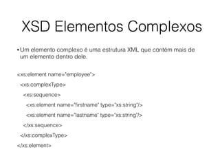 XSD Elementos Complexos
• Um elemento complexo é uma estrutura XML que contém mais de
um elemento dentro dele.
<xs:element name="employee">
<xs:complexType>
<xs:sequence>
<xs:element name="ﬁrstname" type="xs:string"/>
<xs:element name="lastname" type="xs:string"/>
</xs:sequence>
</xs:complexType>
</xs:element>
 
