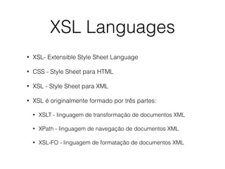 XSL Languages
• XSL- Extensible Style Sheet Language
• CSS - Style Sheet para HTML
• XSL - Style Sheet para XML
• XSL é originalmente formado por três partes:
• XSLT - linguagem de transformação de documentos XML
• XPath - linguagem de navegação de documentos XML
• XSL-FO - linguagem de formatação de documentos XML
 