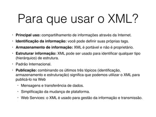 Para que usar o XML?
• Principal uso: compartilhamento de informações através da Internet.
• Identiﬁcação da informação: você pode deﬁnir suas próprias tags.
• Armazenamento de informação: XML é portável e não é proprietário.
• Estruturar informação: XML pode ser usado para identiﬁcar qualquer tipo
(hierárquico) de estrutura.
• Padrão Internacional.
• Publicação: combinando os últimos três tópicos (identiﬁcação,
armazenamento e estruturação) signiﬁca que podemos utilizar o XML para
publicá-lo na Web
• Mensagens e transferência de dados.
• Simpliﬁcação da mudança de plataforma.
• Web Services: o XML é usado para gestão da informação e transmissão. 
 