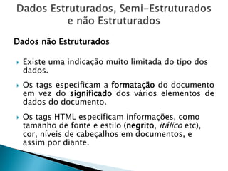 Dados não Estruturados

   Existe uma indicação muito limitada do tipo dos
    dados.
   Os tags especificam a formatação do documento
    em vez do significado dos vários elementos de
    dados do documento.
   Os tags HTML especificam informações, como
    tamanho de fonte e estilo (negrito, itálico etc),
    cor, níveis de cabeçalhos em documentos, e
    assim por diante.
 