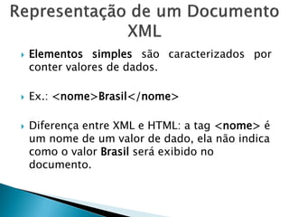   Elementos simples são caracterizados por
    conter valores de dados.

   Ex.: <nome>Brasil</nome>

   Diferença entre XML e HTML: a tag <nome> é
    um nome de um valor de dado, ela não indica
    como o valor Brasil será exibido no
    documento.
 