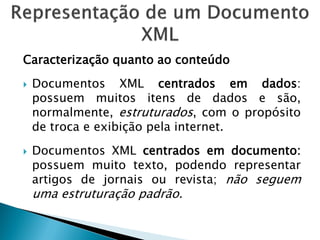 Caracterização quanto ao conteúdo
   Documentos XML centrados em dados:
    possuem muitos itens de dados e são,
    normalmente, estruturados, com o propósito
    de troca e exibição pela internet.
   Documentos XML centrados em documento:
    possuem muito texto, podendo representar
    artigos de jornais ou revista; não seguem
    uma estruturação padrão.
 