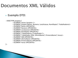    Exemplo DTD:

<!DOCTYPE projetos [
       <!ELEMENT paises (projeto+)>
       <!ELEMENT projeto (Nome, Numero, Localizacao, NumDepto?, Trabalhadores)>
       <!ELEMENT Nome (#PCDATA)>
       <!ELEMENT Numero (#PCDATA)>
       <!ELEMENT Localizacao (#PCDATA)>
       <!ELEMENT NumDepto (#PCDATA)>
       <!ELEMENT Trabalhadores (Trabalhador*)>
       <!ELEMENT Trabalhador (SSN, UltimoNome?, PrimeiroNome?, horas)>
       <!ELEMENT SSN (#PCDATA)>
       <!ELEMENT UltimoNome (#PCDATA)>
       <!ELEMENT PrimeiroNome (#PCDATA)>
       <!ELEMENT horas (#PCDATA)>
]>
 