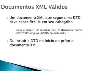    Um documento XML que segue uma DTD
    deve especificá-la em seu cabeçalho:

       <?xml version=―1.0‖ encoding="utf-8" standalone=―no‖?>
       <!DOCTYPE projetos SYSTEM ―projets.dtd‖>


   Ou incluir a DTD no início do próprio
    documento XML.
 