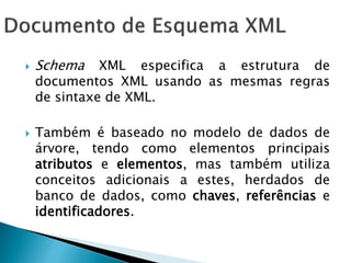    Schema    XML especifica a estrutura de
    documentos XML usando as mesmas regras
    de sintaxe de XML.

   Também é baseado no modelo de dados de
    árvore, tendo como elementos principais
    atributos e elementos, mas também utiliza
    conceitos adicionais a estes, herdados de
    banco de dados, como chaves, referências e
    identificadores.
 