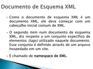    Como o documento de esquema XML é um
    documento XML, ele deve começar com um
    cabeçalho inicial comum de XML.
   O segundo item num documento de esquema
    XML, diz respeito a um conjunto específico de
    elementos (tags) utilizado naquele documento.
    Esse conjunto é definido através de um arquivo
    hospedado em um site.

   É chamado de namespace de XML.
 