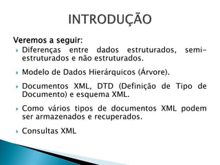 Veremos a seguir:
  Diferenças  entre dados estruturados,     semi-
   estruturados e não estruturados.
   Modelo de Dados Hierárquicos (Árvore).
   Documentos XML, DTD (Definição de Tipo de
    Documento) e esquema XML.
   Como vários tipos de documentos XML podem
    ser armazenados e recuperados.
   Consultas XML
 