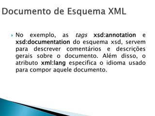    No exemplo, as tags xsd:annotation e
    xsd:documentation do esquema xsd, servem
    para descrever comentários e descrições
    gerais sobre o documento. Além disso, o
    atributo xml:lang especifica o idioma usado
    para compor aquele documento.
 