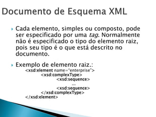    Cada elemento, simples ou composto, pode
    ser especificado por uma tag. Normalmente
    não é especificado o tipo do elemento raiz,
    pois seu tipo é o que está descrito no
    documento.
   Exemplo de elemento raiz.:
       <xsd:element name=―enterprise‖>
              <xsd:complexType>
                     <xsd:sequence>
                            ...
                     <xsd:sequence>
              </xsd:complexType>
       </xsd:element>
 
