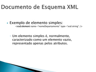    Exemplo de elemento simples:
       <xsd:element name=―nomeDepartamento‖ type=―xsd:string‖ />



    ◦ Um elemento simples é, normalmente,
      caracterizado como um elemento vazio,
      representado apenas pelos atributos.
 