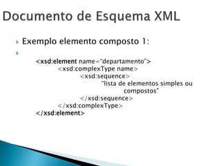    Exemplo elemento composto 1:

      <xsd:element name=―departamento‖>
             <xsd:complexType name>
                   <xsd:sequence>
                         ―lista de elementos simples ou
                                 compostos‖
                   </xsd:sequence>
             </xsd:complexType>
      </xsd:element>
 