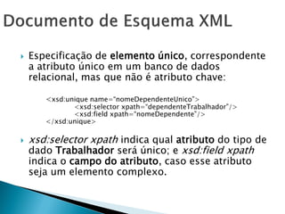    Especificação de elemento único, correspondente
    a atributo único em um banco de dados
    relacional, mas que não é atributo chave:

       <xsd:unique name=―nomeDependenteUnico‖>
              <xsd:selector xpath=―dependenteTrabalhador‖/>
              <xsd:field xpath=―nomeDependente‖/>
       </xsd:unique>

   xsd:selector xpath indica qual atributo do tipo de
    dado Trabalhador será único; e xsd:field xpath
    indica o campo do atributo, caso esse atributo
    seja um elemento complexo.
 