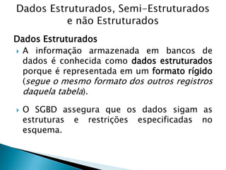 Dados Estruturados
 A informação armazenada em bancos de
  dados é conhecida como dados estruturados
  porque é representada em um formato rígido
  (segue o mesmo formato dos outros registros
  daquela tabela).

   O SGBD assegura que os dados sigam as
    estruturas e restrições especificadas no
    esquema.
 