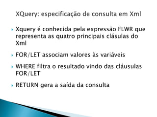    Xquery é conhecida pela expressão FLWR que
    representa as quatro principais clásulas do
    Xml
   FOR/LET associam valores às variáveis
   WHERE filtra o resultado vindo das cláusulas
    FOR/LET
   RETURN gera a saída da consulta
 