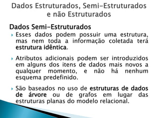 Dados Semi-Estruturados
   Esses dados podem possuir uma estrutura,
    mas nem toda a informação coletada terá
    estrutura idêntica.
   Atributos adicionais podem ser introduzidos
    em alguns dos itens de dados mais novos a
    qualquer momento, e não há nenhum
    esquema predefinido.
   São baseados no uso de estruturas de dados
    de árvore ou de grafos em lugar das
    estruturas planas do modelo relacional.
 