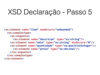 XSD Declaração - Passo 5
<xs:element	
  name="item"	
  maxOccurs="unbounded">	
  
	
  	
  <xs:complexType>	
  
	
  	
  	
  	
  <xs:sequence>	
  
	
  	
  	
  	
  	
  	
  <xs:element	
  name="descricao"	
  type="xs:string"/>	
  
	
  	
  	
  	
  <xs:element	
  name="nota"	
  type="xs:string"	
  minOccurs="0"/>	
  
	
  	
  	
  	
  <xs:element	
  name="quantidade"	
  type="xs:positiveInteger"/>	
  
	
  	
  	
  	
  	
  	
  <xs:element	
  name="preco"	
  type="xs:decimal"/>	
  
	
  	
  	
  	
  </xs:sequence>	
  
	
  	
  </xs:complexType>	
  
</xs:element>
 