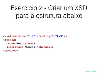 Exercício 2 - Criar um XSD
para a estrutura abaixo
<?xml	
  version="1.0"	
  encoding="UTF-­‐8"?>	
  
<pessoa>	
  
	
  	
  <nome>Joao</nome>	
  
	
  <sobrenome>Nunes</sobrenome>	
  
</pessoa>
 