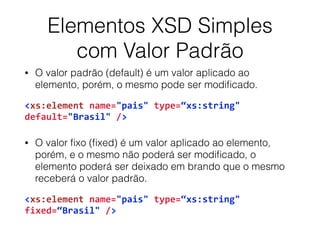 Elementos XSD Simples
com Valor Padrão
• O valor padrão (default) é um valor aplicado ao
elemento, porém, o mesmo pode ser modiﬁcado.
<xs:element	
  name="pais"	
  type=“xs:string"	
  
default="Brasil"	
  />	
  
• O valor ﬁxo (ﬁxed) é um valor aplicado ao elemento,
porém, e o mesmo não poderá ser modiﬁcado, o
elemento poderá ser deixado em brando que o mesmo
receberá o valor padrão.
<xs:element	
  name="pais"	
  type=“xs:string"	
  
fixed=“Brasil"	
  />
 