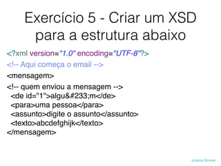 Exercício 5 - Criar um XSD
para a estrutura abaixo
<?xml version="1.0" encoding="UTF-8"?>
<!-- Aqui começa o email -->
<mensagem>
<!-- quem enviou a mensagem -->
<de id="1">alguém</de>
<para>uma pessoa</para>
<assunto>digite o assunto</assunto>
<texto>abcdefghijk</texto>
</mensagem>
 
