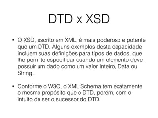 DTD x XSD
• O XSD, escrito em XML, é mais poderoso e potente
que um DTD. Alguns exemplos desta capacidade
incluem suas deﬁnições para tipos de dados, que
lhe permite especiﬁcar quando um elemento deve
possuir um dado como um valor Inteiro, Data ou
String.
• Conforme o W3C, o XML Schema tem exatamente
o mesmo propósito que o DTD, porém, com o
intuito de ser o sucessor do DTD.
 