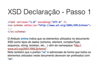 XSD Declaração - Passo 1
<?xml	
  version="1.0"	
  encoding="UTF-­‐8"	
  ?>	
  
<xs:schema	
  xmlns:xs="http://www.w3.org/2001/XMLSchema">	
  
...	
  
</xs:schema>	
  
O Atributo xmlns indica que os elementos utilizados no documento
XSD como tipos de dados (schema, element, complexType,
sequence, string, boolean, etc…) vêm do namespace “http://
www.w3.org/2001/XMLSchema”.
Note também que o preﬁxo “xs" é adicionado de forma que todos os
elementos utilizados neste documento deveram ser preﬁxados com
“xs".
 