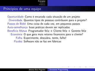 Princípios
Valores
Práticas
Princípios de uma equipe
Oportunidade Como é encarada cada situação de um projeto
Diversidade Quantos tipos de pessoas contribuem para o projeto?
Passos de Bebê Uma coisa de cada vez, em pequenos passos
Auto-semelhança boas práticas devem ser replicadas
Benefício Mútuo Programador feliz + Cliente feliz + Gerente feliz
Economia O que gera mais retorno nanceiro para o cliente?
Falha Experimente, descubra, tente, falhe!
Fluidez Software não se faz em fábricas
Jônatas Davi Paganini Extremme Programming
 