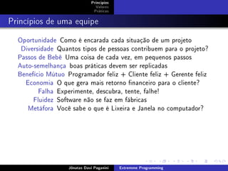 Princípios
Valores
Práticas
Princípios de uma equipe
Oportunidade Como é encarada cada situação de um projeto
Diversidade Quantos tipos de pessoas contribuem para o projeto?
Passos de Bebê Uma coisa de cada vez, em pequenos passos
Auto-semelhança boas práticas devem ser replicadas
Benefício Mútuo Programador feliz + Cliente feliz + Gerente feliz
Economia O que gera mais retorno nanceiro para o cliente?
Falha Experimente, descubra, tente, falhe!
Fluidez Software não se faz em fábricas
Metáfora Você sabe o que é Lixeira e Janela no computador?
Jônatas Davi Paganini Extremme Programming
 