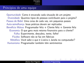 Princípios
Valores
Práticas
Princípios de uma equipe
Oportunidade Como é encarada cada situação de um projeto
Diversidade Quantos tipos de pessoas contribuem para o projeto?
Passos de Bebê Uma coisa de cada vez, em pequenos passos
Auto-semelhança boas práticas devem ser replicadas
Benefício Mútuo Programador feliz + Cliente feliz + Gerente feliz
Economia O que gera mais retorno nanceiro para o cliente?
Falha Experimente, descubra, tente, falhe!
Fluidez Software não se faz em fábricas
Metáfora Você sabe o que é Lixeira e Janela no computador?
Humanismo Programador também têm sentimentos
Jônatas Davi Paganini Extremme Programming
 