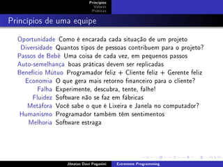 Princípios
Valores
Práticas
Princípios de uma equipe
Oportunidade Como é encarada cada situação de um projeto
Diversidade Quantos tipos de pessoas contribuem para o projeto?
Passos de Bebê Uma coisa de cada vez, em pequenos passos
Auto-semelhança boas práticas devem ser replicadas
Benefício Mútuo Programador feliz + Cliente feliz + Gerente feliz
Economia O que gera mais retorno nanceiro para o cliente?
Falha Experimente, descubra, tente, falhe!
Fluidez Software não se faz em fábricas
Metáfora Você sabe o que é Lixeira e Janela no computador?
Humanismo Programador também têm sentimentos
Melhoria Software estraga
Jônatas Davi Paganini Extremme Programming
 
