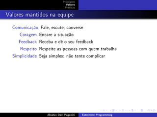 Princípios
Valores
Práticas
Valores mantidos na equipe
Comunicação Fale, escute, converse
Coragem Encare a situação
Feedback Receba e dê o seu feedback
Respeito Respeite as pessoas com quem trabalha
Simplicidade Seja simples: não tente complicar
Jônatas Davi Paganini Extremme Programming
 