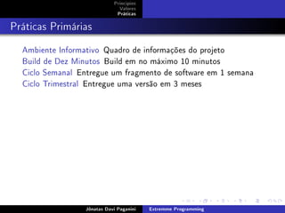 Princípios
Valores
Práticas
Práticas Primárias
Ambiente Informativo Quadro de informações do projeto
Build de Dez Minutos Build em no máximo 10 minutos
Ciclo Semanal Entregue um fragmento de software em 1 semana
Ciclo Trimestral Entregue uma versão em 3 meses
Jônatas Davi Paganini Extremme Programming
 