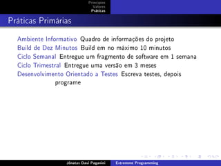Princípios
Valores
Práticas
Práticas Primárias
Ambiente Informativo Quadro de informações do projeto
Build de Dez Minutos Build em no máximo 10 minutos
Ciclo Semanal Entregue um fragmento de software em 1 semana
Ciclo Trimestral Entregue uma versão em 3 meses
Desenvolvimento Orientado a Testes Escreva testes, depois
programe
Jônatas Davi Paganini Extremme Programming
 