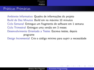 Princípios
Valores
Práticas
Práticas Primárias
Ambiente Informativo Quadro de informações do projeto
Build de Dez Minutos Build em no máximo 10 minutos
Ciclo Semanal Entregue um fragmento de software em 1 semana
Ciclo Trimestral Entregue uma versão em 3 meses
Desenvolvimento Orientado a Testes Escreva testes, depois
programe
Design Incremental Crie o código mínimo para suprir a necessidade
Jônatas Davi Paganini Extremme Programming
 